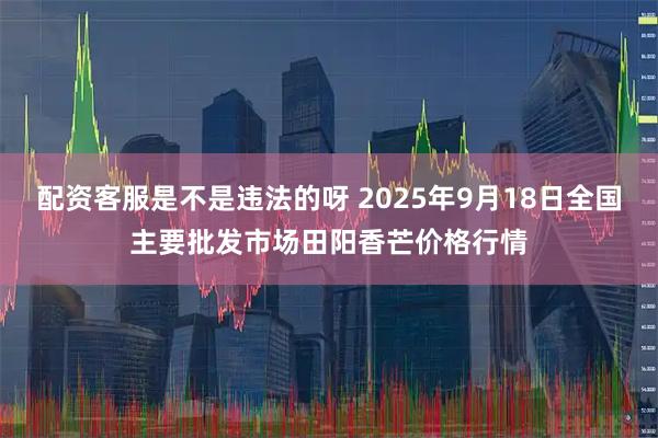配资客服是不是违法的呀 2025年9月18日全国主要批发市场田阳香芒价格行情