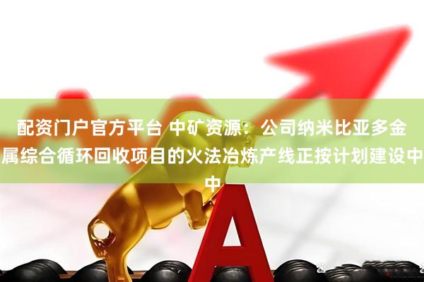 配资门户官方平台 中矿资源：公司纳米比亚多金属综合循环回收项目的火法冶炼产线正按计划建设中