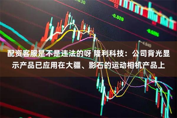 配资客服是不是违法的呀 隆利科技：公司背光显示产品已应用在大疆、影石的运动相机产品上