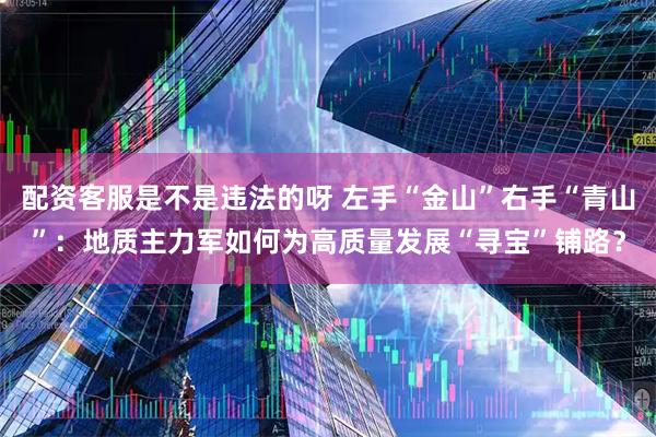 配资客服是不是违法的呀 左手“金山”右手“青山”：地质主力军如何为高质量发展“寻宝”铺路？