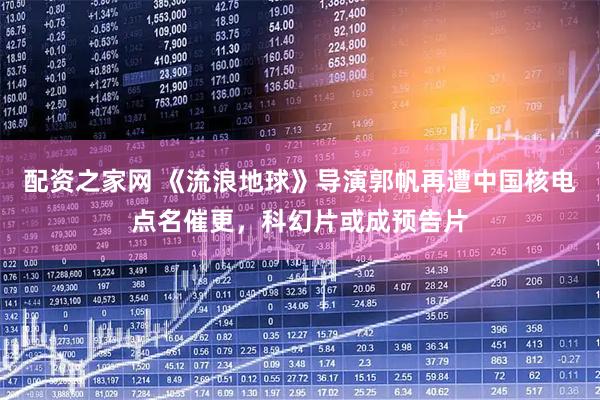 配资之家网 《流浪地球》导演郭帆再遭中国核电点名催更，科幻片或成预告片