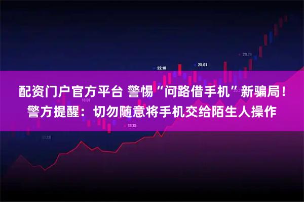 配资门户官方平台 警惕“问路借手机”新骗局！警方提醒：切勿随意将手机交给陌生人操作